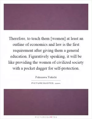 Therefore, to teach them [women] at least an outline of economics and law is the first requirement after giving them a general education. Figuratively speaking, it will be like providing the women of civilized society with a pocket dagger for self-protection Picture Quote #1