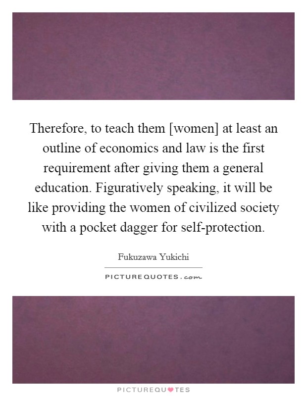 Therefore, to teach them [women] at least an outline of economics and law is the first requirement after giving them a general education. Figuratively speaking, it will be like providing the women of civilized society with a pocket dagger for self-protection Picture Quote #1