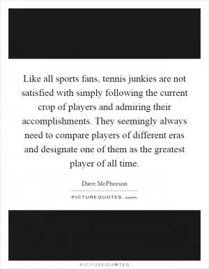 Like all sports fans, tennis junkies are not satisfied with simply following the current crop of players and admiring their accomplishments. They seemingly always need to compare players of different eras and designate one of them as the greatest player of all time Picture Quote #1