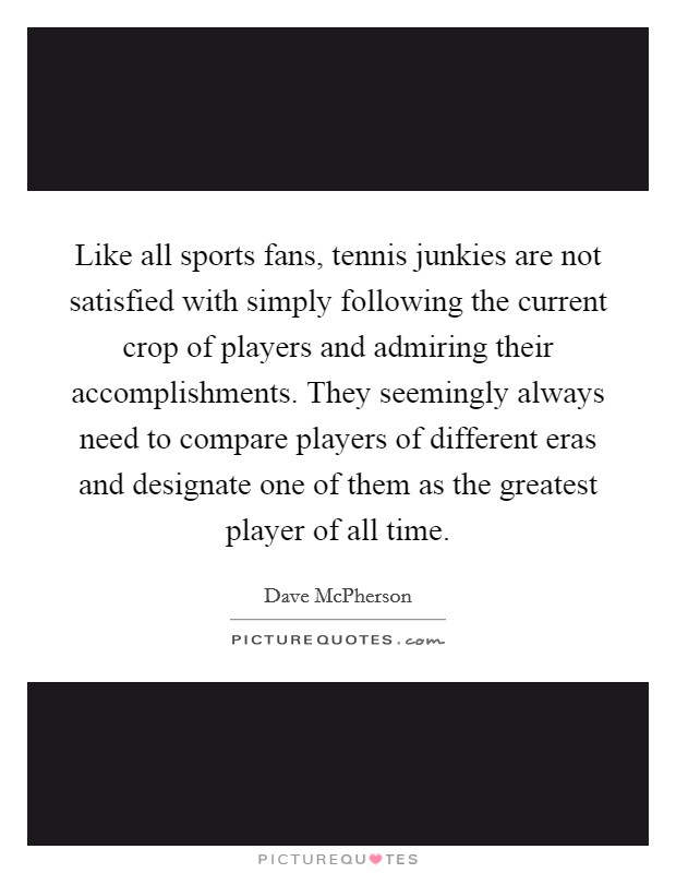 Like all sports fans, tennis junkies are not satisfied with simply following the current crop of players and admiring their accomplishments. They seemingly always need to compare players of different eras and designate one of them as the greatest player of all time Picture Quote #1