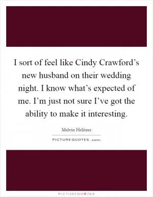 I sort of feel like Cindy Crawford’s new husband on their wedding night. I know what’s expected of me. I’m just not sure I’ve got the ability to make it interesting Picture Quote #1