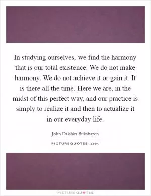 In studying ourselves, we find the harmony that is our total existence. We do not make harmony. We do not achieve it or gain it. It is there all the time. Here we are, in the midst of this perfect way, and our practice is simply to realize it and then to actualize it in our everyday life Picture Quote #1