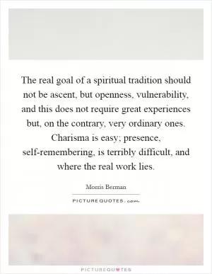 The real goal of a spiritual tradition should not be ascent, but openness, vulnerability, and this does not require great experiences but, on the contrary, very ordinary ones. Charisma is easy; presence, self-remembering, is terribly difficult, and where the real work lies Picture Quote #1