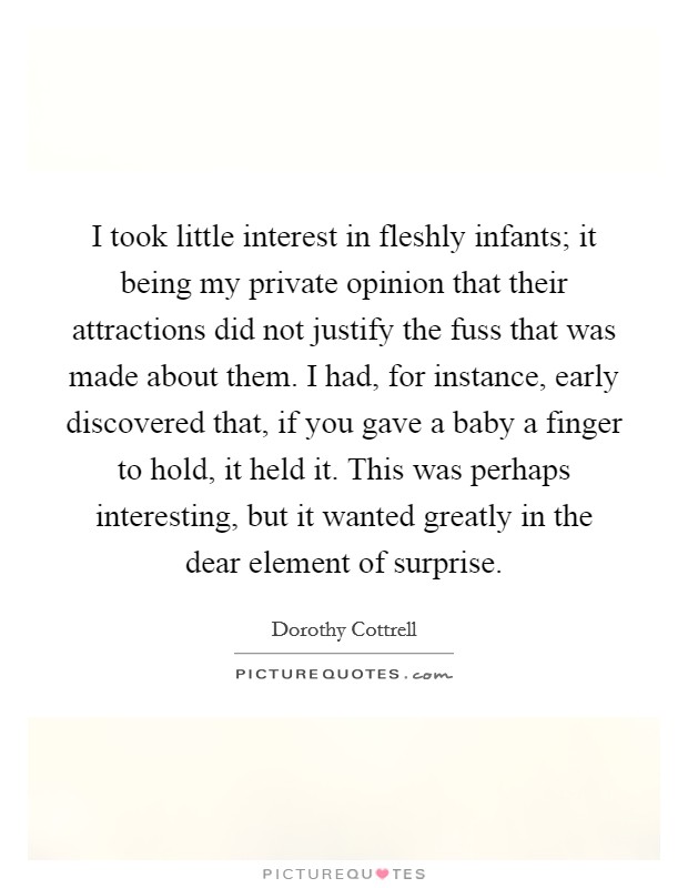 I took little interest in fleshly infants; it being my private opinion that their attractions did not justify the fuss that was made about them. I had, for instance, early discovered that, if you gave a baby a finger to hold, it held it. This was perhaps interesting, but it wanted greatly in the dear element of surprise Picture Quote #1