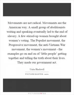 Movements are not radical. Movements are the American way. A small group of abolitionists writing and speaking eventually led to the end of slavery. A few stirred-up women brought about women’s voting. The Populist movement, the Progressive movement, the anti-Vietnam War movement, the women’s movement - the examples go on and on of ‘little people’ getting together and telling the truth about their lives. They made our government act Picture Quote #1
