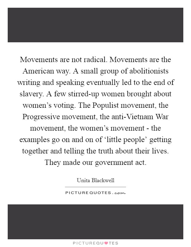 Movements are not radical. Movements are the American way. A small group of abolitionists writing and speaking eventually led to the end of slavery. A few stirred-up women brought about women's voting. The Populist movement, the Progressive movement, the anti-Vietnam War movement, the women's movement - the examples go on and on of ‘little people' getting together and telling the truth about their lives. They made our government act Picture Quote #1