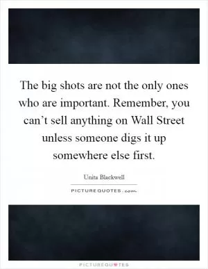 The big shots are not the only ones who are important. Remember, you can’t sell anything on Wall Street unless someone digs it up somewhere else first Picture Quote #1