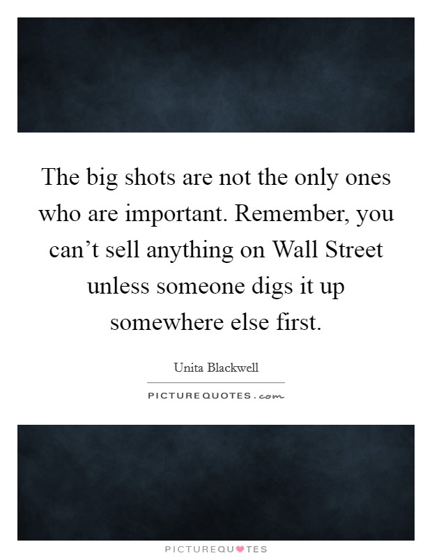 The big shots are not the only ones who are important. Remember, you can't sell anything on Wall Street unless someone digs it up somewhere else first Picture Quote #1