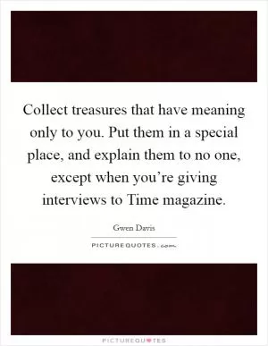 Collect treasures that have meaning only to you. Put them in a special place, and explain them to no one, except when you’re giving interviews to Time magazine Picture Quote #1