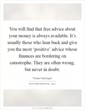 You will find that free advice about your money is always available. It’s usually those who lean back and give you the most ‘positive’ advice whose finances are bordering on catastrophe. They are often wrong, but never in doubt Picture Quote #1