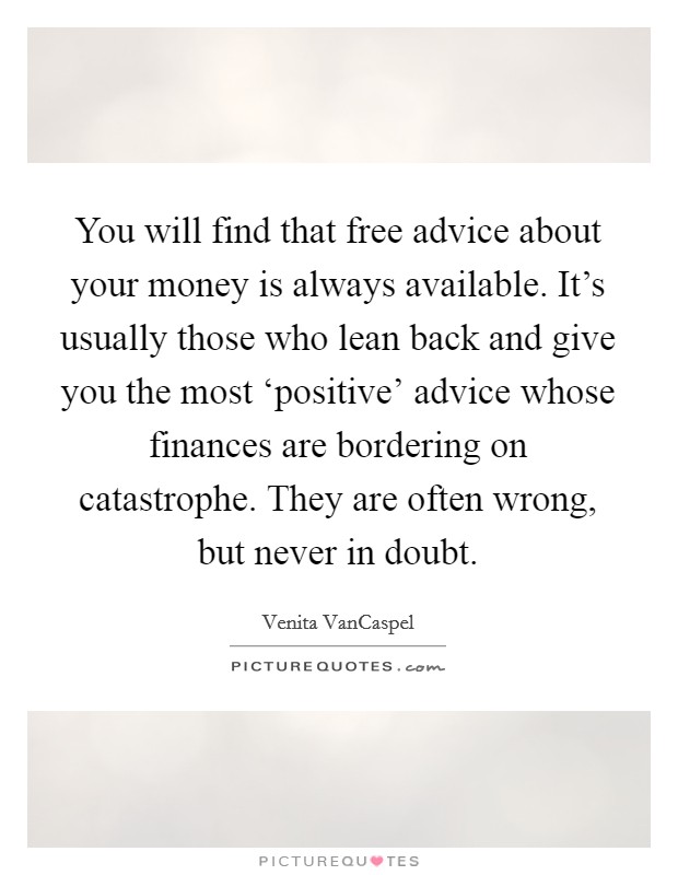 You will find that free advice about your money is always available. It's usually those who lean back and give you the most ‘positive' advice whose finances are bordering on catastrophe. They are often wrong, but never in doubt Picture Quote #1