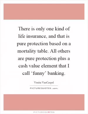 There is only one kind of life insurance, and that is pure protection based on a mortality table. All others are pure protection plus a cash value element that I call ‘funny’ banking Picture Quote #1