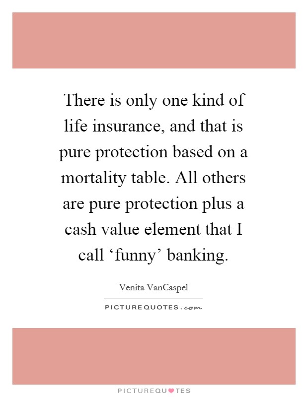 There is only one kind of life insurance, and that is pure protection based on a mortality table. All others are pure protection plus a cash value element that I call ‘funny' banking Picture Quote #1