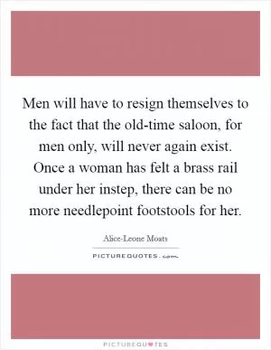 Men will have to resign themselves to the fact that the old-time saloon, for men only, will never again exist. Once a woman has felt a brass rail under her instep, there can be no more needlepoint footstools for her Picture Quote #1