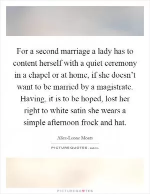 For a second marriage a lady has to content herself with a quiet ceremony in a chapel or at home, if she doesn’t want to be married by a magistrate. Having, it is to be hoped, lost her right to white satin she wears a simple afternoon frock and hat Picture Quote #1