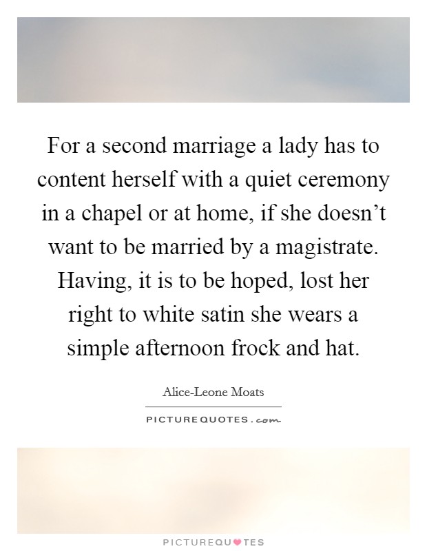 For a second marriage a lady has to content herself with a quiet ceremony in a chapel or at home, if she doesn't want to be married by a magistrate. Having, it is to be hoped, lost her right to white satin she wears a simple afternoon frock and hat Picture Quote #1