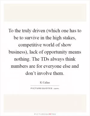 To the truly driven (which one has to be to survive in the high stakes, competitive world of show business), lack of opportunity means nothing. The TDs always think numbers are for everyone else and don’t involve them Picture Quote #1