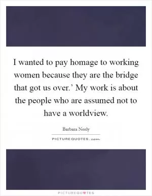 I wanted to pay homage to working women because they are the bridge that got us over.’ My work is about the people who are assumed not to have a worldview Picture Quote #1