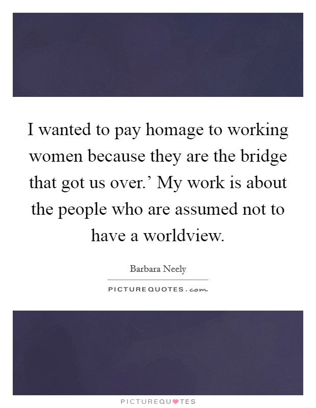 I wanted to pay homage to working women because they are the bridge that got us over.' My work is about the people who are assumed not to have a worldview Picture Quote #1