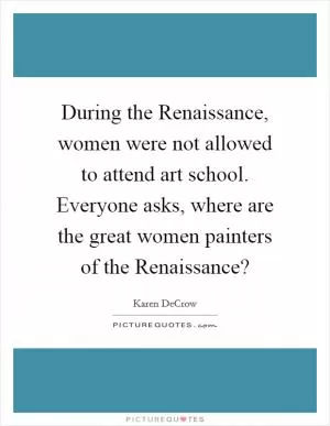 During the Renaissance, women were not allowed to attend art school. Everyone asks, where are the great women painters of the Renaissance? Picture Quote #1