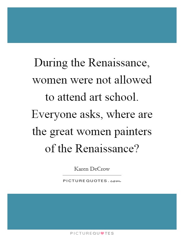 During the Renaissance, women were not allowed to attend art school. Everyone asks, where are the great women painters of the Renaissance? Picture Quote #1