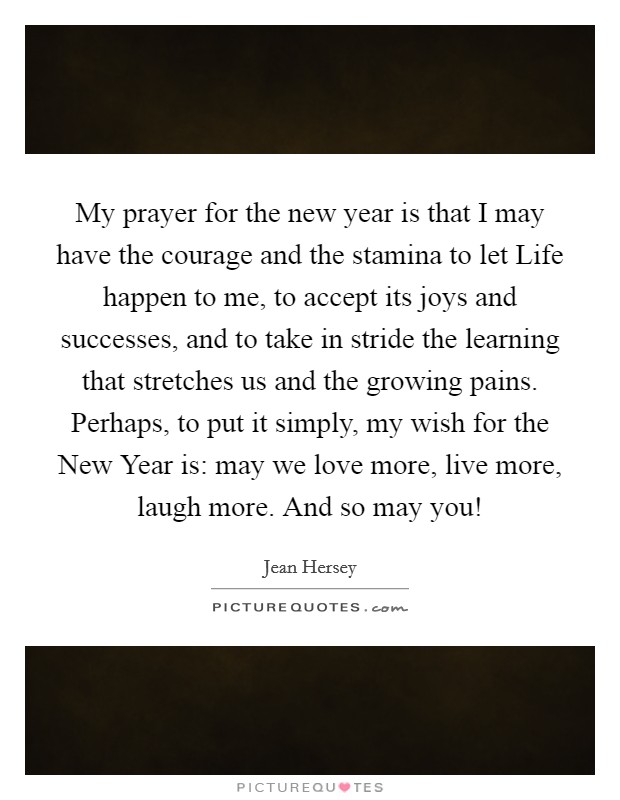 My prayer for the new year is that I may have the courage and the stamina to let Life happen to me, to accept its joys and successes, and to take in stride the learning that stretches us and the growing pains. Perhaps, to put it simply, my wish for the New Year is: may we love more, live more, laugh more. And so may you! Picture Quote #1
