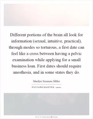 Different portions of the brain all look for information (sexual, intuitive, practical), through modes so torturous, a first date can feel like a cross between having a pelvic examination while applying for a small business loan. First dates should require anesthesia, and in some states they do Picture Quote #1