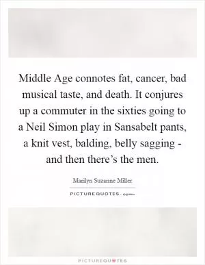 Middle Age connotes fat, cancer, bad musical taste, and death. It conjures up a commuter in the sixties going to a Neil Simon play in Sansabelt pants, a knit vest, balding, belly sagging - and then there’s the men Picture Quote #1