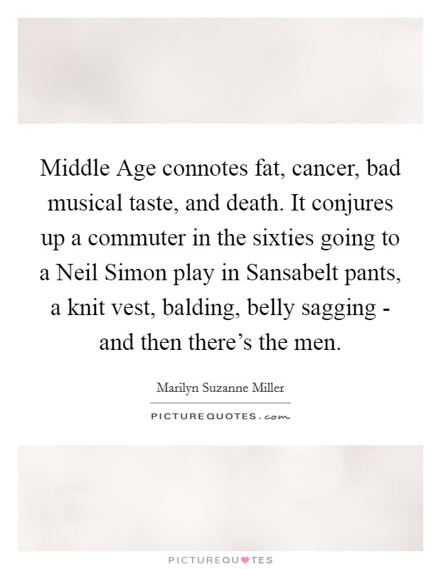 Middle Age connotes fat, cancer, bad musical taste, and death. It conjures up a commuter in the sixties going to a Neil Simon play in Sansabelt pants, a knit vest, balding, belly sagging - and then there's the men Picture Quote #1