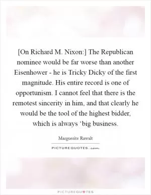 [On Richard M. Nixon:] The Republican nominee would be far worse than another Eisenhower - he is Tricky Dicky of the first magnitude. His entire record is one of opportunism. I cannot feel that there is the remotest sincerity in him, and that clearly he would be the tool of the highest bidder, which is always ‘big business Picture Quote #1