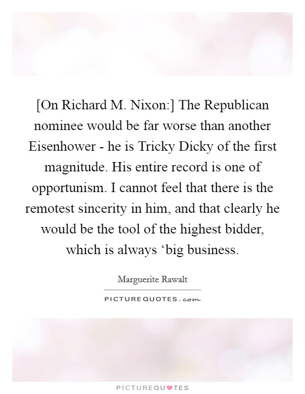 [On Richard M. Nixon:] The Republican nominee would be far worse than another Eisenhower - he is Tricky Dicky of the first magnitude. His entire record is one of opportunism. I cannot feel that there is the remotest sincerity in him, and that clearly he would be the tool of the highest bidder, which is always ‘big business Picture Quote #1