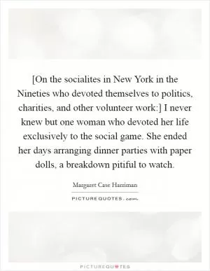 [On the socialites in New York in the Nineties who devoted themselves to politics, charities, and other volunteer work:] I never knew but one woman who devoted her life exclusively to the social game. She ended her days arranging dinner parties with paper dolls, a breakdown pitiful to watch Picture Quote #1