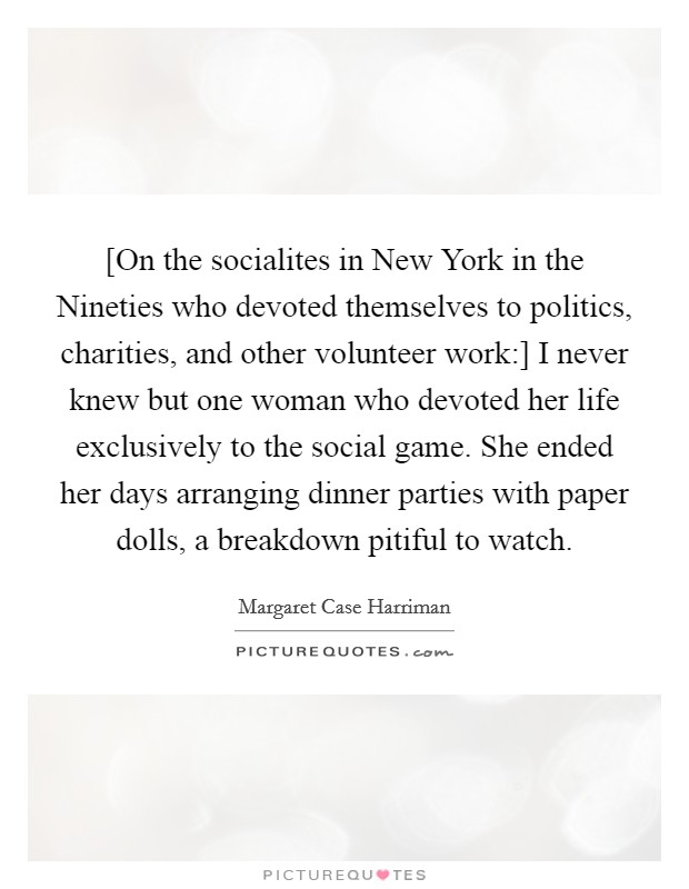 [On the socialites in New York in the Nineties who devoted themselves to politics, charities, and other volunteer work:] I never knew but one woman who devoted her life exclusively to the social game. She ended her days arranging dinner parties with paper dolls, a breakdown pitiful to watch Picture Quote #1