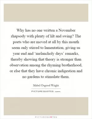 Why has no one written a November rhapsody with plenty of lilt and swing? The poets who are moved at all by this month seem only stirred to lamentation, giving us year end and ‘melancholy days’ remarks, thereby showing that theory is stronger than observation among the rhyming brotherhood, or else that they have chronic indigestion and no gardens to stimulate them Picture Quote #1