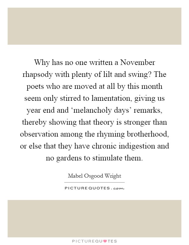 Why has no one written a November rhapsody with plenty of lilt and swing? The poets who are moved at all by this month seem only stirred to lamentation, giving us year end and ‘melancholy days' remarks, thereby showing that theory is stronger than observation among the rhyming brotherhood, or else that they have chronic indigestion and no gardens to stimulate them Picture Quote #1