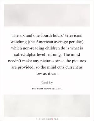 The six and one-fourth hours’ television watching (the American average per day) which non-reading children do is what is called alpha-level learning. The mind needn’t make any pictures since the pictures are provided, so the mind cuts current as low as it can Picture Quote #1