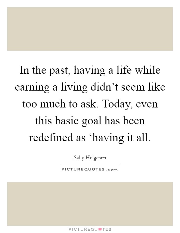 In the past, having a life while earning a living didn't seem like too much to ask. Today, even this basic goal has been redefined as ‘having it all Picture Quote #1