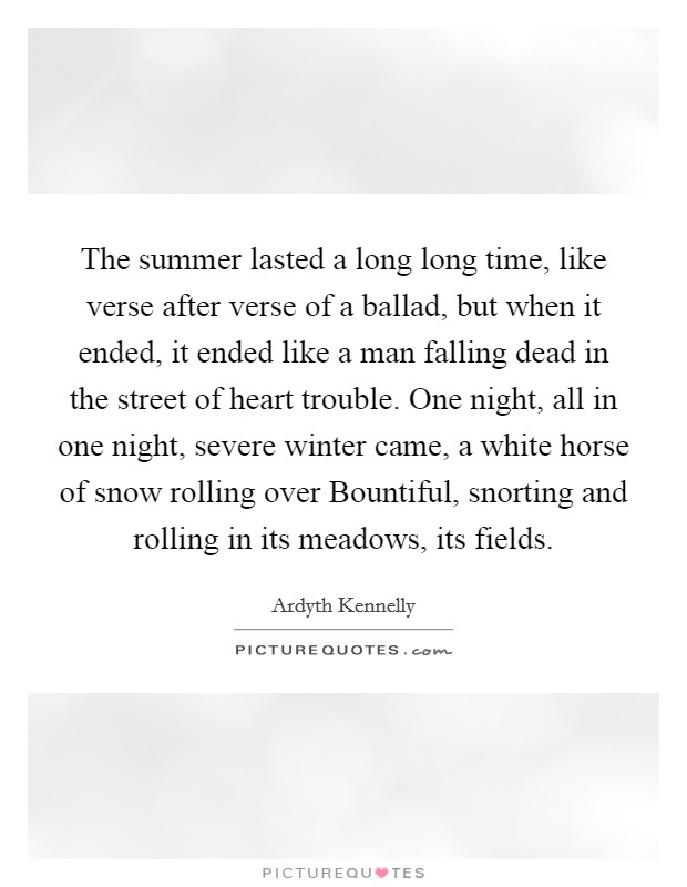 The summer lasted a long long time, like verse after verse of a ballad, but when it ended, it ended like a man falling dead in the street of heart trouble. One night, all in one night, severe winter came, a white horse of snow rolling over Bountiful, snorting and rolling in its meadows, its fields Picture Quote #1