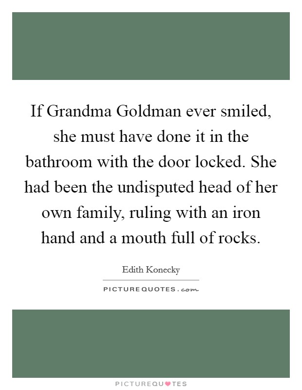 If Grandma Goldman ever smiled, she must have done it in the bathroom with the door locked. She had been the undisputed head of her own family, ruling with an iron hand and a mouth full of rocks Picture Quote #1