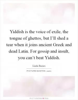 Yiddish is the voice of exile, the tongue of ghettos, but I’ll shed a tear when it joins ancient Greek and dead Latin. For gossip and insult, you can’t beat Yiddish Picture Quote #1