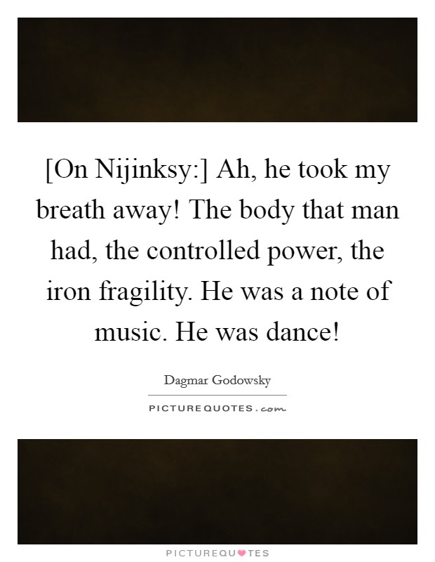 [On Nijinksy:] Ah, he took my breath away! The body that man had, the controlled power, the iron fragility. He was a note of music. He was dance! Picture Quote #1