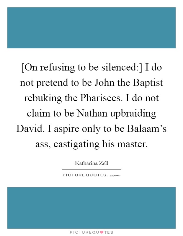 [On refusing to be silenced:] I do not pretend to be John the Baptist rebuking the Pharisees. I do not claim to be Nathan upbraiding David. I aspire only to be Balaam's ass, castigating his master Picture Quote #1