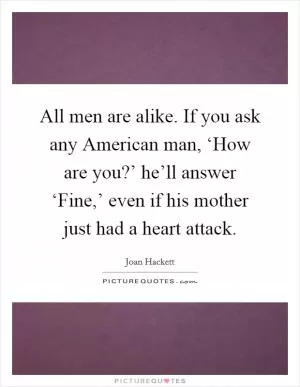 All men are alike. If you ask any American man, ‘How are you?’ he’ll answer ‘Fine,’ even if his mother just had a heart attack Picture Quote #1