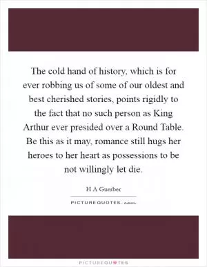 The cold hand of history, which is for ever robbing us of some of our oldest and best cherished stories, points rigidly to the fact that no such person as King Arthur ever presided over a Round Table. Be this as it may, romance still hugs her heroes to her heart as possessions to be not willingly let die Picture Quote #1