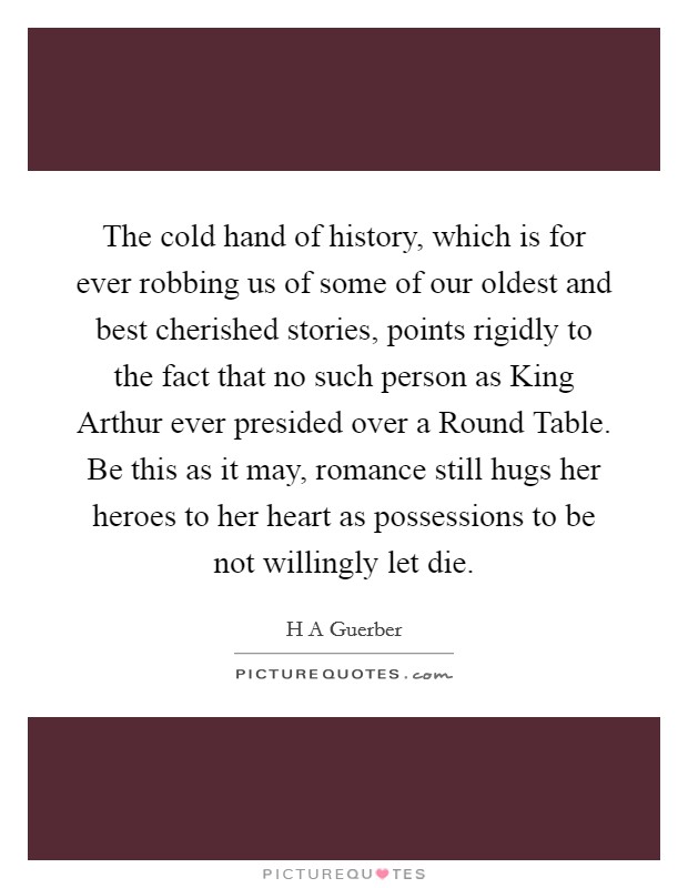 The cold hand of history, which is for ever robbing us of some of our oldest and best cherished stories, points rigidly to the fact that no such person as King Arthur ever presided over a Round Table. Be this as it may, romance still hugs her heroes to her heart as possessions to be not willingly let die Picture Quote #1