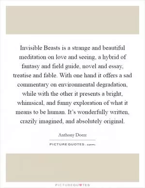 Invisible Beasts is a strange and beautiful meditation on love and seeing, a hybrid of fantasy and field guide, novel and essay, treatise and fable. With one hand it offers a sad commentary on environmental degradation, while with the other it presents a bright, whimsical, and funny exploration of what it means to be human. It’s wonderfully written, crazily imagined, and absolutely original Picture Quote #1