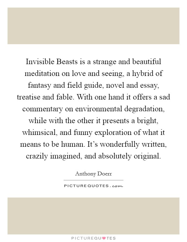 Invisible Beasts is a strange and beautiful meditation on love and seeing, a hybrid of fantasy and field guide, novel and essay, treatise and fable. With one hand it offers a sad commentary on environmental degradation, while with the other it presents a bright, whimsical, and funny exploration of what it means to be human. It's wonderfully written, crazily imagined, and absolutely original Picture Quote #1