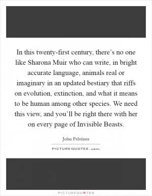 In this twenty-first century, there’s no one like Sharona Muir who can write, in bright accurate language, animals real or imaginary in an updated bestiary that riffs on evolution, extinction, and what it means to be human among other species. We need this view, and you’ll be right there with her on every page of Invisible Beasts Picture Quote #1