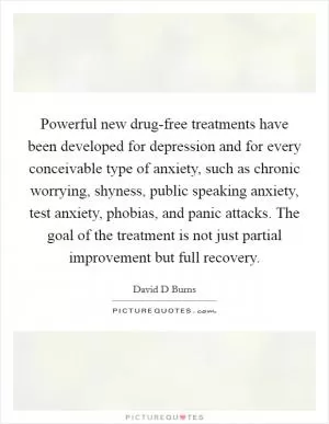 Powerful new drug-free treatments have been developed for depression and for every conceivable type of anxiety, such as chronic worrying, shyness, public speaking anxiety, test anxiety, phobias, and panic attacks. The goal of the treatment is not just partial improvement but full recovery Picture Quote #1