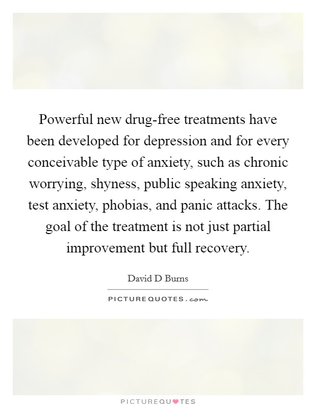 Powerful new drug-free treatments have been developed for depression and for every conceivable type of anxiety, such as chronic worrying, shyness, public speaking anxiety, test anxiety, phobias, and panic attacks. The goal of the treatment is not just partial improvement but full recovery Picture Quote #1